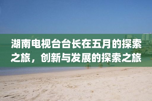 湖南电视台台长在五月的探索之旅，创新与发展的探索之旅