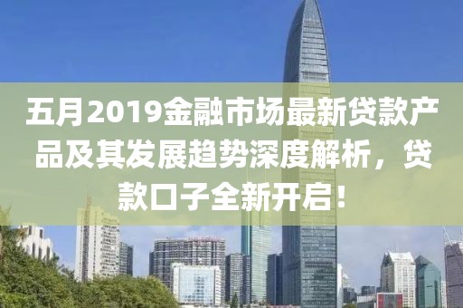 五月2019金融市场最新贷款产品及其发展趋势深度解析，贷款口子全新开启！
