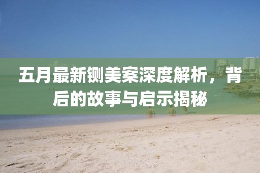 五月最新铡美案深度解析，背后的故事与启示揭秘