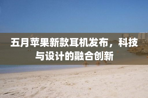 五月苹果新款耳机发布，科技与设计的融合创新