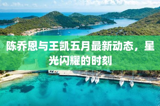 陈乔恩与王凯五月最新动态，星光闪耀的时刻
