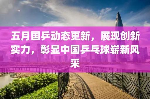 五月国乒动态更新，展现创新实力，彰显中国乒乓球崭新风采