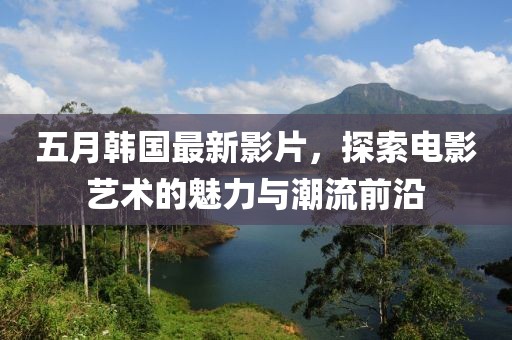 五月韩国最新影片，探索电影艺术的魅力与潮流前沿