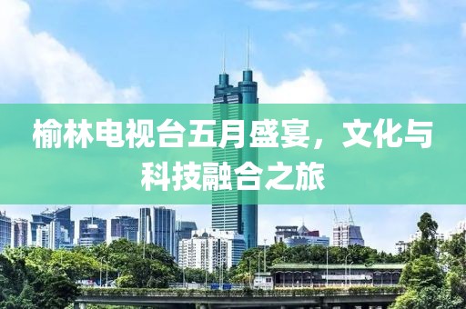 榆林电视台五月盛宴，文化与科技融合之旅