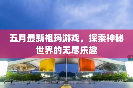 五月最新祖玛游戏，探索神秘世界的无尽乐趣