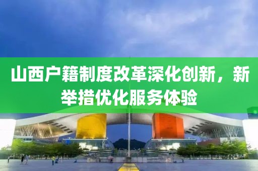 山西户籍制度改革深化创新，新举措优化服务体验