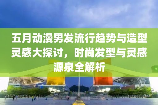 五月动漫男发流行趋势与造型灵感大探讨，时尚发型与灵感源泉全解析