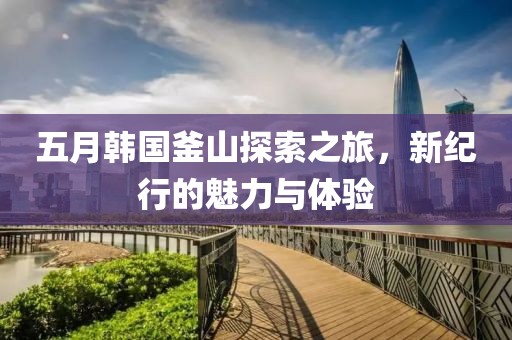 五月韩国釜山探索之旅，新纪行的魅力与体验