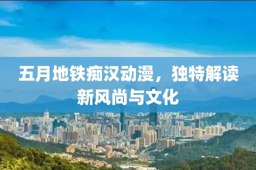 五月地铁痴汉动漫，独特解读新风尚与文化