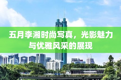 五月李湘时尚写真，光影魅力与优雅风采的展现