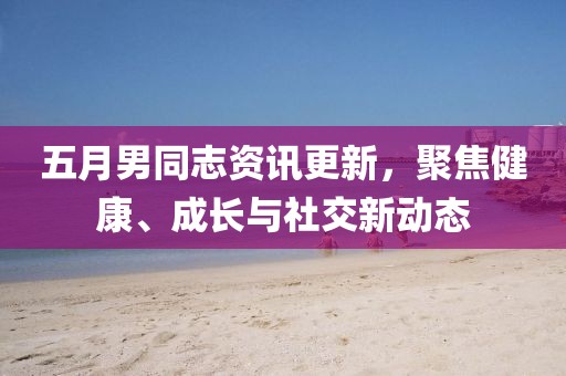 五月男同志资讯更新，聚焦健康、成长与社交新动态