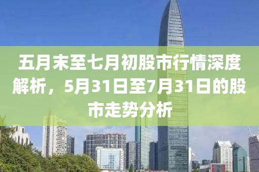 五月末至七月初股市行情深度解析，5月31日至7月31日的股市走势分析