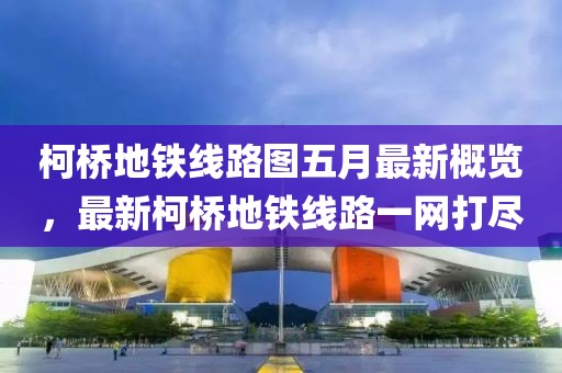 柯桥地铁线路图五月最新概览，最新柯桥地铁线路一网打尽