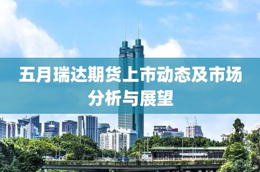 五月瑞达期货上市动态及市场分析与展望