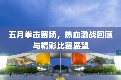 五月拳击赛场，热血激战回顾与精彩比赛展望