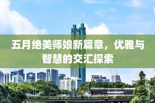 五月绝美师娘新篇章，优雅与智慧的交汇探索