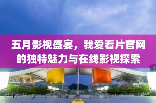 五月影视盛宴，我爱看片官网的独特魅力与在线影视探索