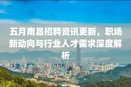 五月南昌招聘资讯更新，职场新动向与行业人才需求深度解析