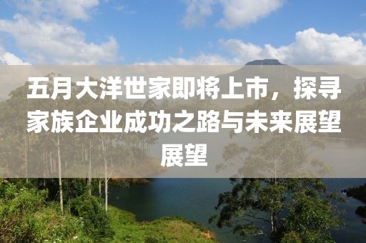 五月大洋世家即将上市，探寻家族企业成功之路与未来展望展望