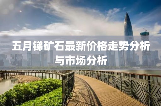五月锑矿石最新价格走势分析与市场分析