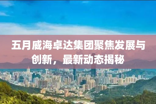 五月威海卓达集团聚焦发展与创新，最新动态揭秘