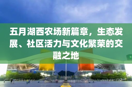 五月湖西农场新篇章，生态发展、社区活力与文化繁荣的交融之地