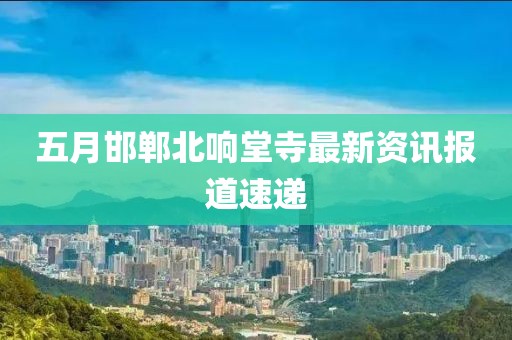 五月邯郸北响堂寺最新资讯报道速递