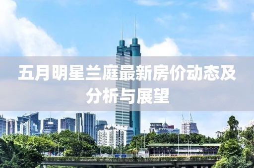 五月明星兰庭最新房价动态及分析与展望