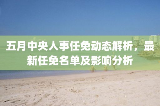 五月中央人事任免动态解析，最新任免名单及影响分析