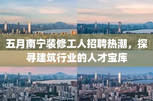 五月南宁装修工人招聘热潮，探寻建筑行业的人才宝库