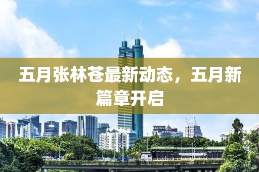 五月张林苍最新动态，五月新篇章开启