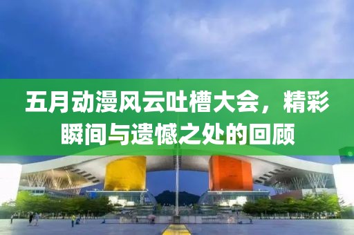 五月动漫风云吐槽大会，精彩瞬间与遗憾之处的回顾