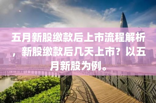 五月新股缴款后上市流程解析，新股缴款后几天上市？以五月新股为例。