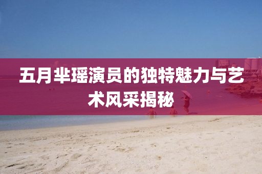 五月芈瑶演员的独特魅力与艺术风采揭秘