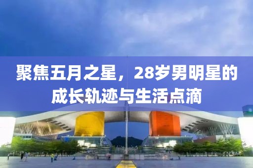 聚焦五月之星，28岁男明星的成长轨迹与生活点滴