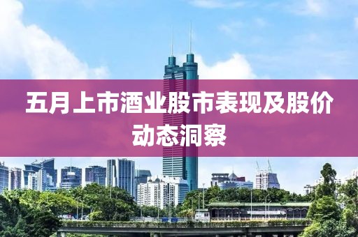 五月上市酒业股市表现及股价动态洞察
