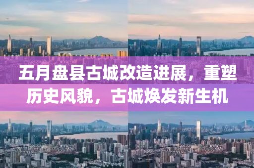 五月盘县古城改造进展，重塑历史风貌，古城焕发新生机