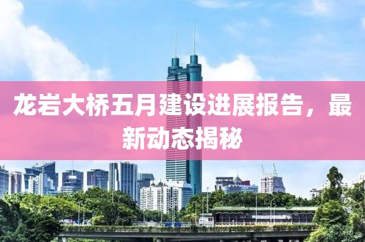 龙岩大桥五月建设进展报告，最新动态揭秘
