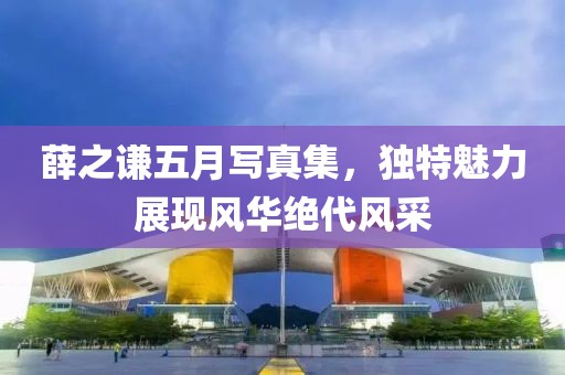 薛之谦五月写真集，独特魅力展现风华绝代风采