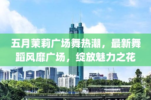 五月茉莉广场舞热潮，最新舞蹈风靡广场，绽放魅力之花