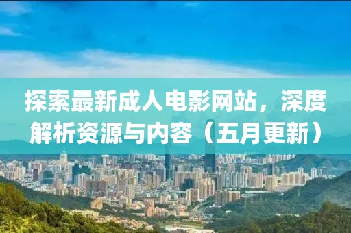 探索最新成人电影网站，深度解析资源与内容（五月更新）