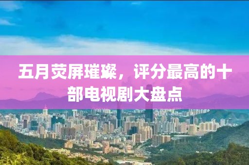 五月荧屏璀璨，评分最高的十部电视剧大盘点