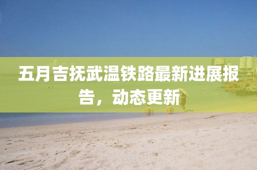 五月吉抚武温铁路最新进展报告，动态更新
