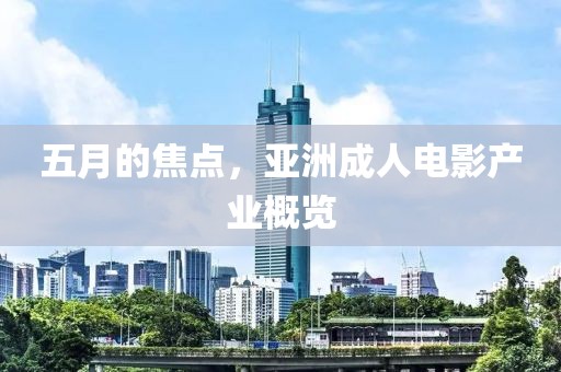 五月的焦点，亚洲成人电影产业概览