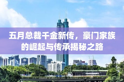 五月总裁千金新传，豪门家族的崛起与传承揭秘之路