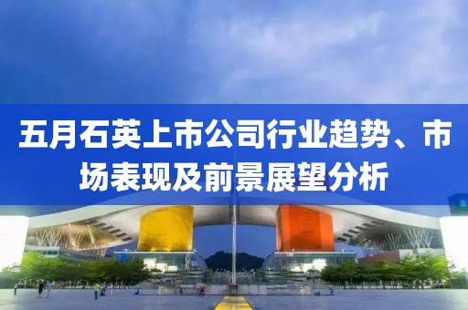 五月石英上市公司行业趋势、市场表现及前景展望分析