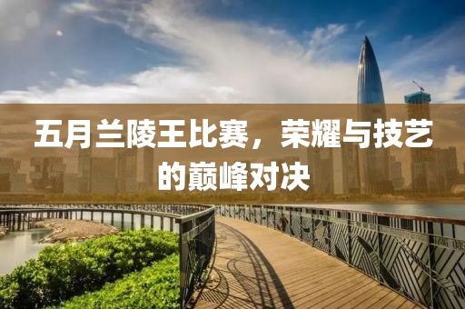 五月兰陵王比赛，荣耀与技艺的巅峰对决