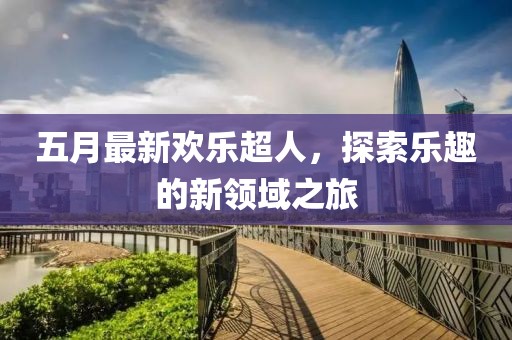 五月最新欢乐超人，探索乐趣的新领域之旅