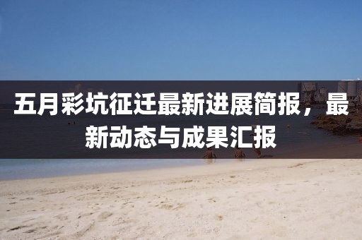 五月彩坑征迁最新进展简报，最新动态与成果汇报