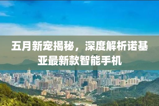 五月新宠揭秘，深度解析诺基亚最新款智能手机